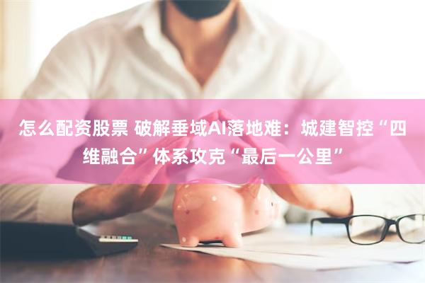 怎么配资股票 破解垂域AI落地难：城建智控“四维融合”体系攻克“最后一公里”