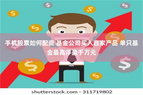 手机股票如何配资 基金公司买入自家产品 单只基金最高浮盈千万元