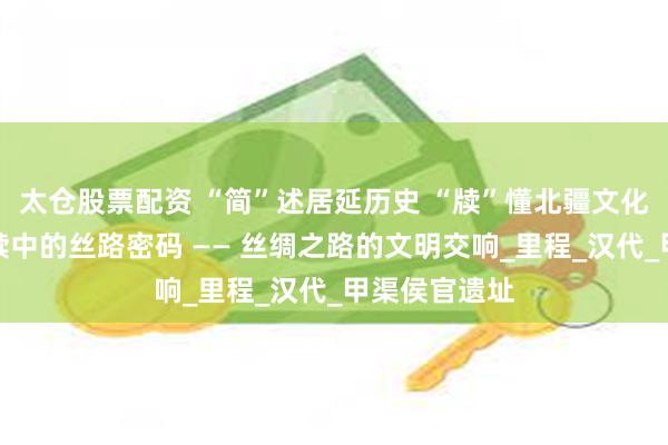 太仓股票配资 “简”述居延历史 “牍”懂北疆文化（二）丨简牍中的丝路密码 —— 