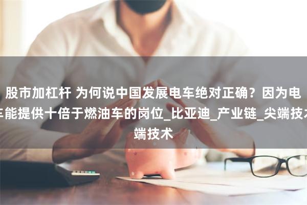 股市加杠杆 为何说中国发展电车绝对正确？因为电车能提供十倍于燃油车的岗位_比亚迪