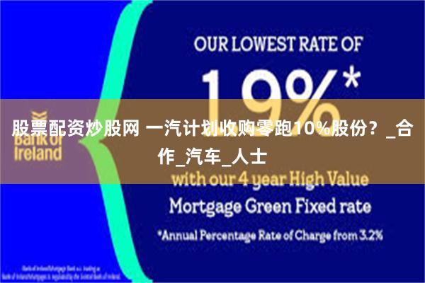股票配资炒股网 一汽计划收购零跑10%股份？_合作_汽车_人士