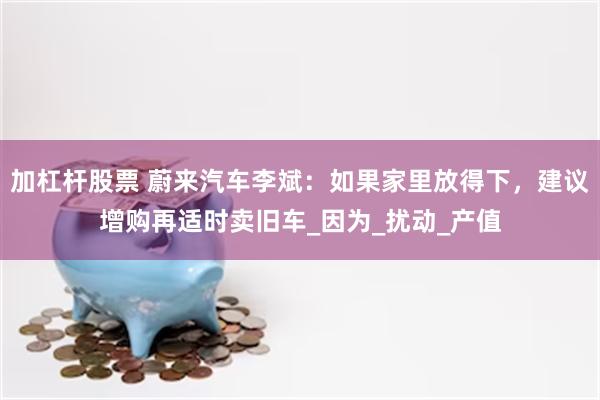 加杠杆股票 蔚来汽车李斌：如果家里放得下，建议增购再适时卖旧车_因为_扰动_产值